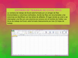 ENTORNO DE TRABAJO DE EXCEL 2010
La ventana de trabajo de Excel está formada por un arreglo de filas
(horizontales) y columnas (verticales), donde las filas van enumeradas y las
columnas se identifican con las letras de alfabeto. El lugar donde se unen o se
interceptan una fila con una columna se conoce con el nombre de Celda. Los
libros de trabajo de Excel, está formado básicamente por tres (3) hojas de
trabajo

 