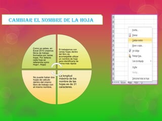 CAMBIAR EL NOMBRE DE LA HOJA

Como ya sabes, en
Excel 2010 creamos
libros de trabajo
formados por varias
hojas. Por defecto
cada hoja se
referencia como
Hoja1, Hoja2

Si trabajamos con
varias hojas dentro
del libro es
aconsejable utilizar
un nombre de hoja
para identificarla de
forma más rápida

No puede haber dos
hojas de cálculo
dentro del mismo
libro de trabajo con
el mismo nombre.

La longitud
máxima de los
nombre de las
hojas es de 31
caracteres.

 