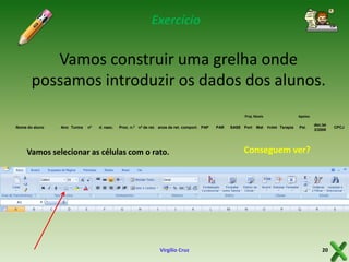 Exercício

Vamos construir uma grelha onde
possamos introduzir os dados dos alunos.
Proj. Níveis
Nome do aluno

Ano Turma

nº

d. nasc.

Proc. n.º nº de ret. anos de ret. comport. PAP

Vamos selecionar as células com o rato.

Virgílio Cruz

PAR

SASE Port

Mat

Apoios
PLNM Terapia

Psi.

dec.lei
3/2008

Conseguem ver?

20

CPCJ

 