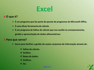 Excel
¤ O que é?
 É um programa que faz parte do pacote de programas do Microsoft Office.
 É uma eficaz ferramenta de cálculo.
 É um programa de folhas de cálculo que nos auxilia no armazenamento,
gestão e apresentação de dados alfanuméricos

¤ Para que serve?
 Serve para facilitar a gestão de vastos conjuntos de informação através de:
 folhas de cálculo.
 Grelhas.
 Bases de dados.
 Gráficos.
 Etc.
Virgílio Cruz

2

 