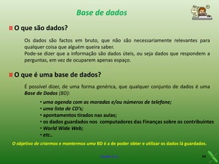 Base de dados
¤ O que são dados?
Os dados são factos em bruto, que não são necessariamente relevantes para
qualquer coisa que alguém queira saber.
Pode-se dizer que a informação são dados úteis, ou seja dados que respondem a
perguntas, em vez de ocuparem apenas espaço.

¤ O que é uma base de dados?
É possível dizer, de uma forma genérica, que qualquer conjunto de dados é uma
Base de Dados (BD):
• uma agenda com as moradas e/ou números de telefone;
• uma lista de CD’s;
• apontamentos tirados nas aulas;
• os dados guardados nos computadores das Finanças sobre os contribuintes
• World Wide Web;
• etc..
O objetivo de criarmos e mantermos uma BD é a de poder obter e utilizar os dados lá guardados.
Virgílio Cruz

24

 
