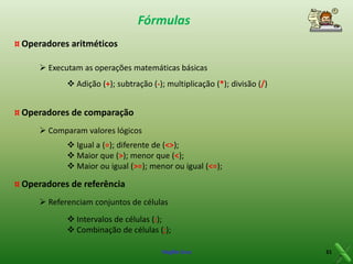 Fórmulas
¤ Operadores aritméticos
 Executam as operações matemáticas básicas
 Adição (+); subtração (-); multiplicação (*); divisão (/)

¤ Operadores de comparação
 Comparam valores lógicos
 Igual a (=); diferente de (<>);
 Maior que (>); menor que (<);
 Maior ou igual (>=); menor ou igual (<=);

¤ Operadores de referência
 Referenciam conjuntos de células
 Intervalos de células (:);
 Combinação de células (;);
Virgílio Cruz

31

 