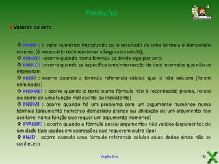 Fórmulas
¤ Valores de erro
 ##### : o valor numérico introduzido ou o resultado de uma fórmula é demasiado
extenso (é necessário redimensionar a largura da célula);
 #DIV/0! : ocorre quando numa fórmula se divide algo por zero;
 #NULO! : ocorre quando se especifica uma intersecção de dois intervalos que não se
intersetam
 #REF! : ocorre quando a fórmula referencia células que já não existem (foram
eliminadas)
 #NOME? : ocorre quando o texto numa fórmula não é reconhecido (nome, rótulo
ou nome de uma função mal escrito ou inexistente)
 #NÚM! : ocorre quando há um problema com um argumento numérico numa
fórmula (argumento numérico demasiado grande ou utilização de um argumento não
aceitável numa função que requer um argumento numérico)
 #VALOR! : ocorre quando a fórmula possui argumentos não válidos (argumentos de
um dado tipo usados em expressões que requerem outro tipo)
 #N/D : ocorre quando uma fórmula referencia células cujos dados ainda não se
conhecem
Virgílio Cruz

32

 