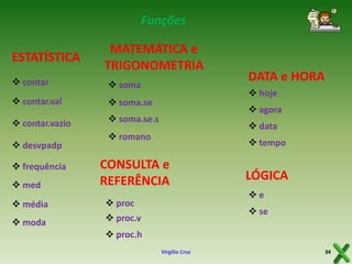 Funções

ESTATÍSTICA

MATEMÁTICA e
TRIGONOMETRIA

 contar

 soma

 contar.val

 soma.se

 contar.vazio

 soma.se.s

 desvpadp
 frequência
 med

 hoje
 agora
 data

 romano

 tempo

CONSULTA e
REFERÊNCIA

 média

LÓGICA
e

 proc

 moda

DATA e HORA

 proc.v

 se

 proc.h
Virgílio Cruz

34

 