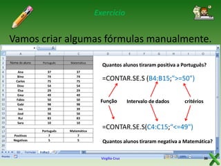 Exercício

Vamos criar algumas fórmulas manualmente.
Nome do aluno

Português

Matemática

Ana
Bino
Carlos
Dino
Elsa
Ema
Fábio
Gabi
Ivo
José
Rui
Sara

37
74
75
54
29
49
50
98
39
56
83
10

37
74
75
54
29
49
50
98
39
56
83
10

Positivas
Negativas

Português
7
5

Matemática
7
5

Quantos alunos tiraram positiva a Português?

=CONTAR.SE.S (B4:B15;">=50")
Função

Intervalo de dados

critérios

=CONTAR.SE.S(C4:C15;“<=49")
Quantos alunos tiraram negativa a Matemática?
Virgílio Cruz

36

 