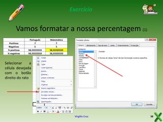Exercício

Vamos formatar a nossa percentagem (1)
Positivas
Negativas
% positivas
% negativas

Português
7
5
58,33333333
58,33333333

Matemática
7
5
58,33333333
58,33333333

Selecionar
a
célula desejada
com o botão
direito do rato

Virgílio Cruz

38

 