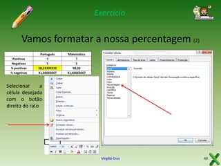 Exercício

Vamos formatar a nossa percentagem (2)
Positivas
Negativas
% positivas
% negativas

Português
7
5
58,33333333
41,66666667

Matemática
7
5
58,33
41,66666667

Selecionar
a
célula desejada
com o botão
direito do rato

Virgílio Cruz

40

 
