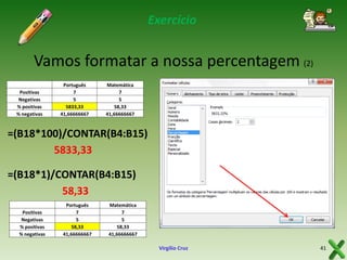 Exercício

Vamos formatar a nossa percentagem (2)
Positivas
Negativas
% positivas
% negativas

Português
7
5
58,33333333
5833,33
41,66666667

Matemática
7
5
58,33
41,66666667

=(B18*100)/CONTAR(B4:B15)
5833,33
=(B18*1)/CONTAR(B4:B15)
58,33
Positivas
Negativas
% positivas
% negativas

Português
7
5
58,33
41,66666667

Matemática
7
5
58,33
41,66666667

Virgílio Cruz

41

 
