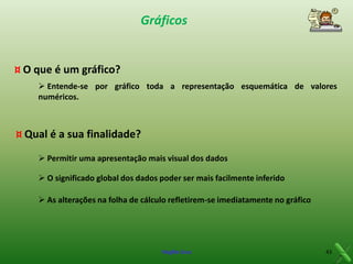 Gráficos

¤ O que é um gráfico?
 Entende-se por gráfico toda a representação esquemática de valores
numéricos.

¤ Qual é a sua finalidade?
 Permitir uma apresentação mais visual dos dados
 O significado global dos dados poder ser mais facilmente inferido
 As alterações na folha de cálculo refletirem-se imediatamente no gráfico

Virgílio Cruz

43

 