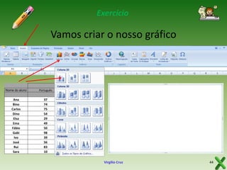 Exercício

Vamos criar o nosso gráfico

Nome do aluno

Português

Matemática

Ana
Bino
Carlos
Dino
Elsa
Ema
Fábio
Gabi
Ivo
José
Rui
Sara

37
74
75
54
29
49
50
98
39
56
83
10

37
74
75
54
29
49
50
98
39
56
83
10

Virgílio Cruz

44

 