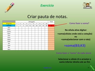 Exercício

Criar pauta de notas.
Pergunta
Cotação
Ana
Bino
Carlos
Dino
Elsa
Ema
Fábio
Gabi
Ivo
José
Rui
Sara

1
5

2
5

3
5

Português
4
5
6
7
7,5 7,5 10 10

Total
8
10

9
10

10
30

Como fazer a soma?
Na célula ativa digitar:
=soma(células onde está a cotação)
ou
=soma(selecionar com o rato)

=soma(B3;K3)
Como fazer a “soma” de cada aluno
Selecionar a célula L3 e arrastar o
canto inferior direito até ao fim
Virgílio Cruz

77

 