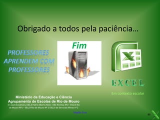 Obrigado a todos pela paciência…

Fim

Em contexto escolar
Ministério da Educação e Ciência
Agrupamento de Escolas de Rio de Mouro
E S Leal da Câmara, EB2,3 Padre Alberto Neto - EB1 Rinchoa Nº2 - EB1/JI Rio
de Mouro Nº1 – EB1/JI Rio de Mouro Nº 2 EB1/JI de Serra das Minas nº 2

Virgílio Cruz

80

 