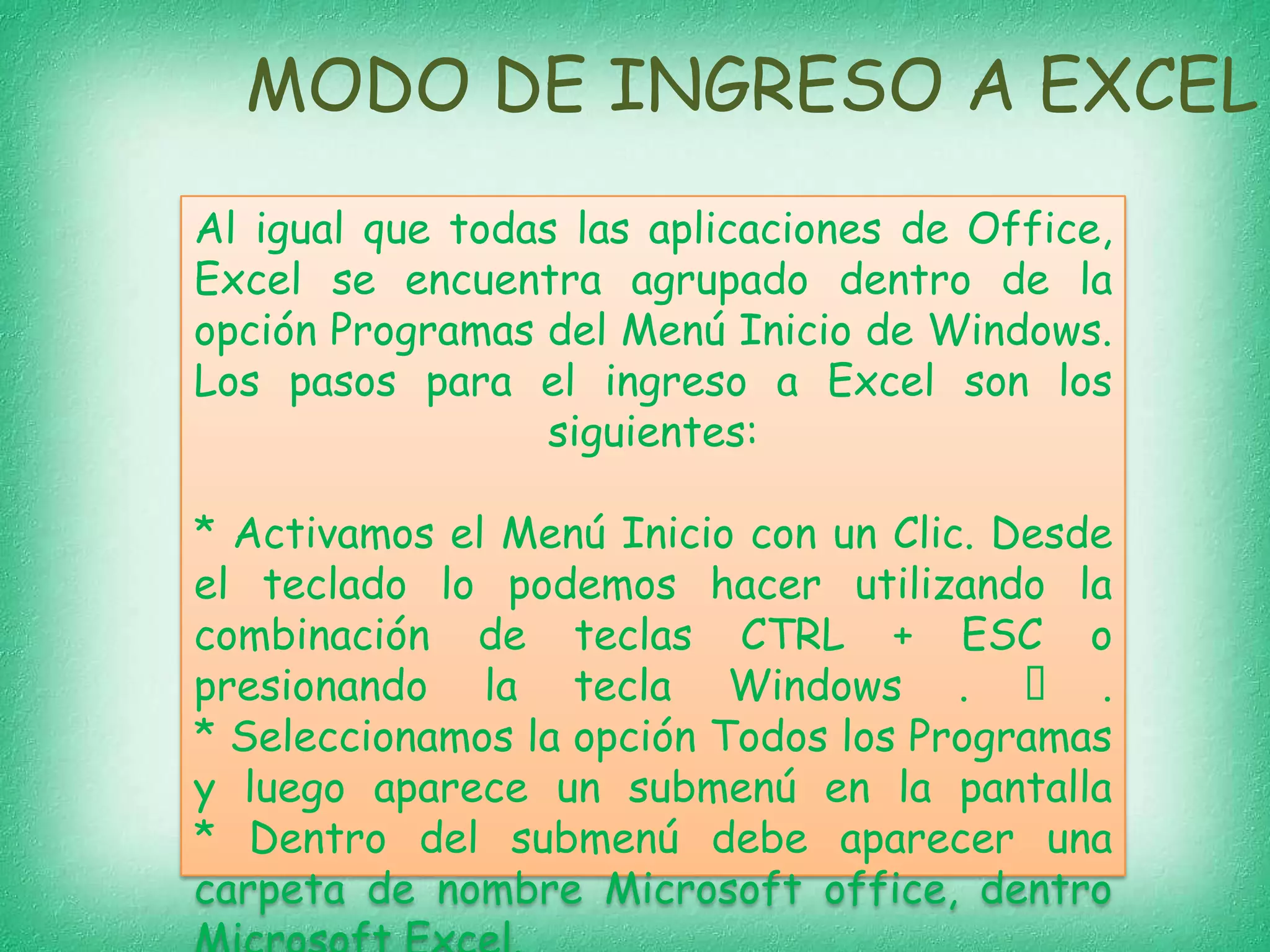 MODO DE INGRESO A EXCEL
Al igual que todas las aplicaciones de Office,
Excel se encuentra agrupado dentro de la
opción Programas del Menú Inicio de Windows.
Los pasos para el ingreso a Excel son los
siguientes:

* Activamos el Menú Inicio con un Clic. Desde
el teclado lo podemos hacer utilizando la
combinación de teclas CTRL + ESC o
presionando la tecla Windows .  .
* Seleccionamos la opción Todos los Programas
y luego aparece un submenú en la pantalla
* Dentro del submenú debe aparecer una
carpeta de nombre Microsoft office, dentro

 