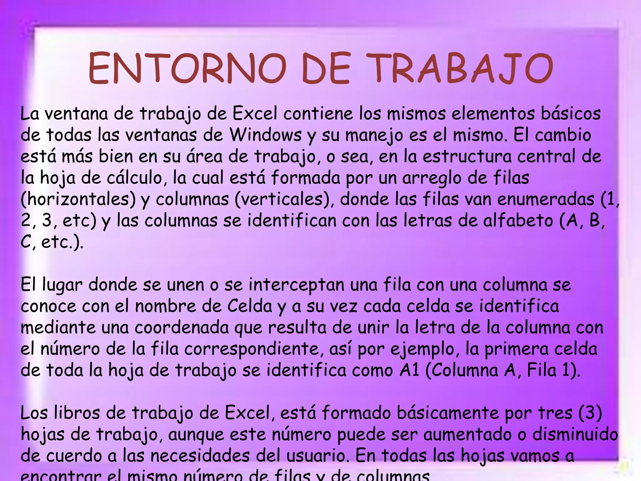 ENTORNO DE TRABAJO
La ventana de trabajo de Excel contiene los mismos elementos básicos
de todas las ventanas de Windows y su manejo es el mismo. El cambio
está más bien en su área de trabajo, o sea, en la estructura central de
la hoja de cálculo, la cual está formada por un arreglo de filas
(horizontales) y columnas (verticales), donde las filas van enumeradas (1,
2, 3, etc) y las columnas se identifican con las letras de alfabeto (A, B,
C, etc.).
El lugar donde se unen o se interceptan una fila con una columna se
conoce con el nombre de Celda y a su vez cada celda se identifica
mediante una coordenada que resulta de unir la letra de la columna con
el número de la fila correspondiente, así por ejemplo, la primera celda
de toda la hoja de trabajo se identifica como A1 (Columna A, Fila 1).
Los libros de trabajo de Excel, está formado básicamente por tres (3)
hojas de trabajo, aunque este número puede ser aumentado o disminuido
de cuerdo a las necesidades del usuario. En todas las hojas vamos a

 