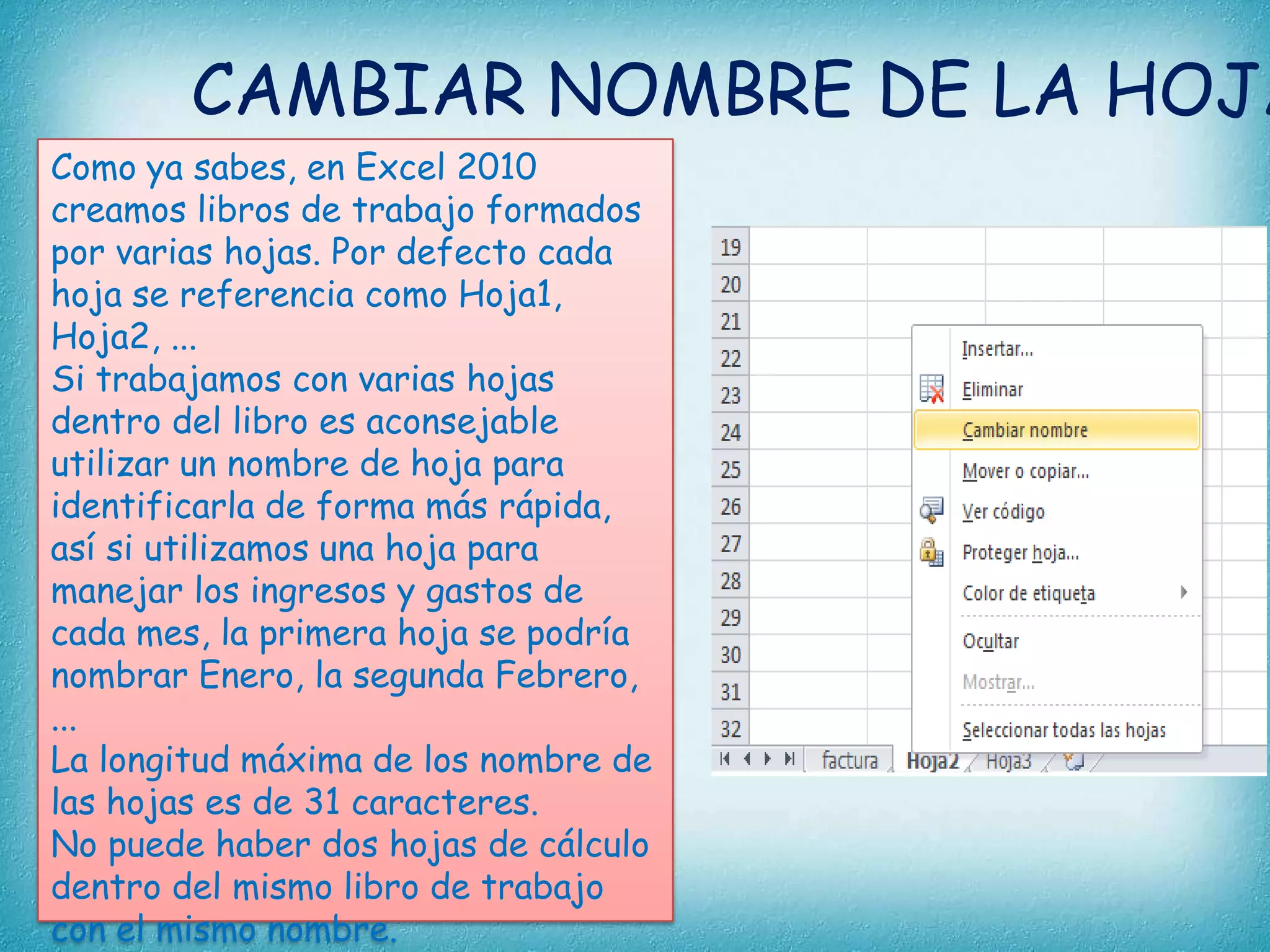 CAMBIAR NOMBRE DE LA HOJA
Como ya sabes, en Excel 2010
creamos libros de trabajo formados
por varias hojas. Por defecto cada
hoja se referencia como Hoja1,
Hoja2, ...
Si trabajamos con varias hojas
dentro del libro es aconsejable
utilizar un nombre de hoja para
identificarla de forma más rápida,
así si utilizamos una hoja para
manejar los ingresos y gastos de
cada mes, la primera hoja se podría
nombrar Enero, la segunda Febrero,
...
La longitud máxima de los nombre de
las hojas es de 31 caracteres.
No puede haber dos hojas de cálculo
dentro del mismo libro de trabajo
con el mismo nombre.

 