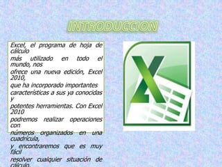 Excel, el programa de hoja de
cálculo
más utilizado en todo el
mundo, nos
ofrece una nueva edición, Excel
2010,
que ha incorporado importantes
características a sus ya conocidas
y
potentes herramientas. Con Excel
2010
podremos realizar operaciones
con
números organizados en una
cuadrícula,
y encontraremos que es muy
fácil
resolver cualquier situación de

 