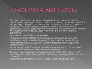 










Desde el botón Inicio situado, normalmente, en la esquina inferior
izquierda de la pantalla. Coloca el cursor y haz clic sobre el botón Inicio
se despliega un menú; al colocar el cursor sobre Todos los programas ,
aparece otra lista con los programas que hay instalados en tu
ordenador; coloca el puntero del ratón sobre la carpeta con el nombre
Microsoft Office y haz clic sobre Microsoft Excel, y se iniciará el
programa.
Desde el icono de Excel del escritorio.
Puedes iniciar Excel 2007 ahora para ir probando todo lo que te
explicamos. Aquí te explicamos cómo compaginar dos sesiones .
Para cerrar Excel 2007, puedes utilizar cualquiera de las siguientes
operaciones:
Hacer clic en el botón cerrar , este botón se encuentra situado en la
parte superior derecha de la ventana de Excel.
También puedes pulsar la combinación de teclas ALT+F4, con esta
combinación de teclas cerrarás la ventana que tengas activa en ese
momento.
Hacer clic sobre el menú Botón Office y elegir la opción Salir.

 