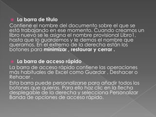 La barra de título
Contiene el nombre del documento sobre el que se
está trabajando en ese momento. Cuando creamos un
libro nuevo se le asigna el nombre provisional Libro1,
hasta que lo guardemos y le demos el nombre que
queramos. En el extremo de la derecha están los
botones para minimizar , restaurar y cerrar .


La barra de acceso rápido
La barra de acceso rápido contiene las operaciones
más habituales de Excel como Guardar , Deshacer o
Rehacer .
Esta barra puede personalizarse para añadir todos los
botones que quieras. Para ello haz clic en la flecha
desplegable de la derecha y selecciona Personalizar
Banda de opciones de acceso rápido.


 