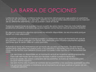 La Banda de opciones contiene todas las opciones del programa agrupadas en pestañas.
Al hacer clic en Insertar, por ejemplo, veremos las operaciones relacionadas con la inserción
de los diferentes elementos que se pueden crear en Excel.
Todas las operaciones se pueden hacer a partir de estos menús. Pero las más habituales
podríamos añadirlas a la barra de acesso rápido como hemos visto en el punto anterior.
En algunos momentos algunas opciones no estarán disponibles, las reconocerás porque
tienen un color atenuado.
Las pestañas que forman la banda pueden ir cambiando según el momento en que te
encuentres cuando trabajes con Excel. Está diseñada para mostrar solamente aquellas
opciones que te serán útiles en cada pantalla.
Pulsando la tecla ALT entraremos en el modo de acceso por teclado. De esta forma
aparecerán pequeños recuadros junto a las pestañas y opciones indicando la tecla (o
conjunto de teclas) que deberás pulsar para acceder a esa opción sin la necesidad del
ratón.

Las opciones no disponibles en el momento actual se muestran semitransparentes.

Para salir del modo de acceso por teclado vuelve a pulsar la tecla ALT.

Si haces doble clic sobre cualquiera de las pestañas, la barra se minimizará para
ocupar menos espacio.

De esta forma sólo muestra el nombre de las pestañas y las opciones quedarán ocultas.

Las opciones volverán a mostrarse en el momento en el que vuelvas a hacer clic en
cualquier pestaña.

 