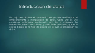 Introducción de datos
Una hoja de calculo es el documento principal que se utiliza para el
almacenamiento y manipulación de datos. Cada una es una
cuadricula rectangular conformada por filas y columnas. La
intersección entre cada columna y cada fila es una celda, que es la
unidad básica de la hoja de calculo en la cual se almacenan los
datos.

 