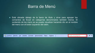 Barra de Menú


Está ubicada debajo de la barra de título y sirve para agrupar los
comandos de Excel en categorías denominados también menús. El
contenido de los menú es se puede visualizar haciendo clic en el nombre
del menú con el botón izquierdo del ratón.

 