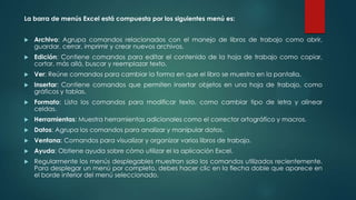 La barra de menús Excel está compuesta por los siguientes menú es:


Archivo: Agrupa comandos relacionados con el manejo de libros de trabajo como abrir,
guardar, cerrar, imprimir y crear nuevos archivos.



Edición: Contiene comandos para editar el contenido de la hoja de trabajo como copiar,
cortar, más allá, buscar y reemplazar texto.



Ver: Reúne comandos para cambiar la forma en que el libro se muestra en la pantalla.



Insertar: Contiene comandos que permiten insertar objetos en una hoja de trabajo, como
gráficos y tablas.



Formato: Lista los comandos para modificar texto, como cambiar tipo de letra y alinear
celdas.



Herramientas: Muestra herramientas adicionales como el corrector ortográfico y macros.



Datos: Agrupa los comandos para analizar y manipular datos.



Ventana: Comandos para visualizar y organizar varios libros de trabajo.



Ayuda: Obtiene ayuda sobre cómo utilizar el la aplicación Excel.



Regularmente los menús desplegables muestran solo los comandos utilizados recientemente.
Para desplegar un menú por completo, debes hacer clic en la flecha doble que aparece en
el borde inferior del menú seleccionado.

 