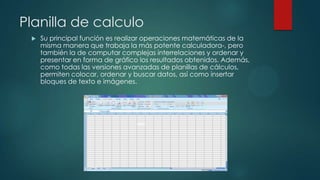 Planilla de calculo


Su principal función es realizar operaciones matemáticas de la
misma manera que trabaja la más potente calculadora-, pero
también la de computar complejas interrelaciones y ordenar y
presentar en forma de gráfico los resultados obtenidos. Además,
como todas las versiones avanzadas de planillas de cálculos,
permiten colocar, ordenar y buscar datos, así como insertar
bloques de texto e imágenes.

 