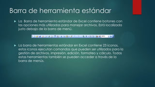 Barra de herramienta estándar


La Barra de herramienta estándar de Excel contiene botones con
las opciones más utilizadas para manejar archivos. Está localizada
justo debajo de la barra de menú.



La barra de herramientas estándar en Excel contiene 23 iconos,
estos iconos ejecutan comandos que pueden ser utilizados para la
gestión de archivos, impresión, edición, formateo y cálculo. Todas
estas herramientas también se pueden acceder a través de la
barra de menús.

 