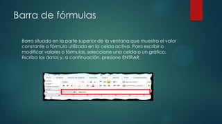 Barra de fórmulas
Barra situada en la parte superior de la ventana que muestra el valor
constante o fórmula utilizada en la celda activa. Para escribir o
modificar valores o fórmulas, seleccione una celda o un gráfico.
Escriba los datos y, a continuación, presione ENTRAR.

 