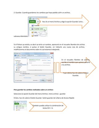 2. Guardar. Cuando guardamos los cambios que haya podido sufrir un archivo,

Haz clic el menú Archivo y elige la opción Guardar como...

sobreescribiéndolo.

Si el fichero ya existía, es decir ya tenía un nombre, aparecerá en el recuadro Nombre de archivo
su antiguo nombre, si pulsas el botón Guardar, sin indicarle una nueva ruta de archivo,
modificaremos el documento sobre el cual estamos trabajando.

En el recuadro Nombre de archivo,
escribe el nombre que quieres ponerle
a tu archivo.

Y por último haz clic sobre el botón
Guardar.

Para guardar los cambios realizados sobre un archivo:
Selecciona la opción Guardar del menú Archivo. menú archivo - guardar
O bien, haz clic sobre el botón Guardar botón guardar de la Barra de Acceso Rápido

También puedes utilizar la combinación de
teclas Ctrl + G.

 