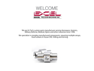 WELCOME

We are Hi-Tech custom parts manufacturer serving Aerospace, Avionics,
Military Defense, Medical, Optics and other industries since 1998.
We specialize in complex manufactured components, requiring multiple setups.
Excel utilizes in-house CNC milling and turning.

 