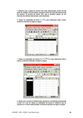 5. Observe que a célula A1 parece não estar selecionada, porém ela faz
parte da seleção. O Excel deixa a primeira célula do intervalo selecionado
em branco. O manual do Excel "diz" que a primeira célula, de um
intervalo de células selecionado, está destacada.
6. Clique no cabeçalho da linha 1 ( ), para selecionar toda a linha,
conforme indicado na figura a seguir:
7. Clique no cabeçalho da Coluna A ( ), para selecionar toda a
coluna, conforme indicado na figura a seguir:
8. Ainda com a coluna A selecionada, pressione e mantenha pressionada
a tecla Ctrl e dê um clique no cabeçalho da coluna C. Observe que as
colunas A e C ficam selecionadas, conforme indicado na Figura a seguir:
UNICAMP – FEM – SIFEM - Curso Básico Excel 10
 