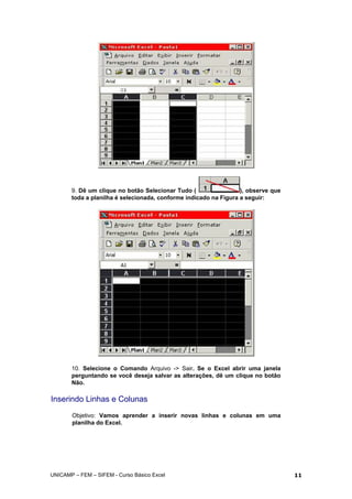 9. Dê um clique no botão Selecionar Tudo ( ), observe que
toda a planilha é selecionada, conforme indicado na Figura a seguir:
10. Selecione o Comando Arquivo -> Sair. Se o Excel abrir uma janela
perguntando se você deseja salvar as alterações, dê um clique no botão
Não.
Inserindo Linhas e Colunas
Objetivo: Vamos aprender a inserir novas linhas e colunas em uma
planilha do Excel.
UNICAMP – FEM – SIFEM - Curso Básico Excel 11
 
