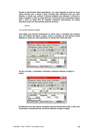 fórmula é denominada célula dependente - seu valor depende do valor de outra
célula. Sempre que a célula à qual a fórmula fizer referência tiver seu valor
alterado, a célula que contiver a fórmula também será alterada. A fórmula a
seguir multiplica o valor na célula B15 por 5. A fórmula será recalculada sempre
que o valor na célula B15 for alterado. Conforme descrevemos em lições
anteriores, este é um dos grandes atrativos do Excel.
=B15*5
Um exemplo bastante simples:
Você digita uma fórmula diretamente na célula onde o resultado dos cálculos
deve ser exibido. Na figura a seguir, temos o exemplo de uma fórmula sendo
digitada na célula C2, onde subtraímos os valores das células A2 e B2:
Ao dar um Enter, o resultado é calculado, conforme indicado na figura a
seguir:
Se alterarmos um dos valores que fazem parte da fórmula (A2 ou B2, o valor será
recalculado, automaticamente, conforme indicado na figura a seguir:
UNICAMP – FEM – SIFEM - Curso Básico Excel 15
 