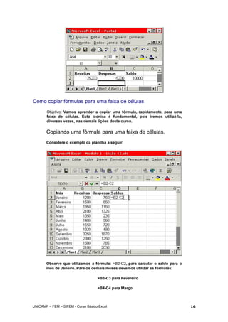 Como copiar fórmulas para uma faixa de células
Objetivo: Vamos aprender a copiar uma fórmula, rapidamente, para uma
faixa de células. Esta técnica é fundamental, pois iremos utilizá-la,
diversas vezes, nas demais lições deste curso.
Copiando uma fórmula para uma faixa de células.
Considere o exemplo da planilha a seguir:
Observe que utilizamos a fórmula: =B2-C2, para calcular o saldo para o
mês de Janeiro. Para os demais meses devemos utilizar as fórmulas:
=B3-C3 para Fevereiro
=B4-C4 para Março
UNICAMP – FEM – SIFEM - Curso Básico Excel 16
 