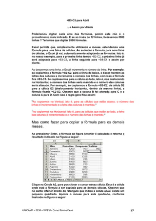 =B5-C5 para Abril
... e Assim por diante
Poderíamos digitar cada uma das fórmulas, porém este não é o
procedimento mais indicado. E se ao invés de 12 linhas, tivéssemos 2000
linhas ? Teríamos que digitar 2000 fórmulas.
Excel permite que, simplesmente utilizando o mouse, estendamos uma
fórmula para uma faixa de células. Ao estender a fórmula para uma faixa
de células, o Excel já vai, automaticamente adaptando as fórmulas. Isto é,
no nosso exemplo, para a primeira linha temos =B2-C2, a próxima linha já
será adaptada para =B3-C3, a linha seguinte para =B4-C4 e assim por
diante.
Ao descermos uma linha, o Excel incrementa o número da linha. Por exemplo,
ao copiarmos a fórmula =B2-C2, para a linha de baixo, o Excel mantém as
letras das colunas e incrementa o número das linhas, com isso a fórmula
fica =B3-C3. Se copiássemos para a célula ao lado, isto é, nos deslocando
na Horizontal, o número das linhas seria mantido e o número das colunas
seria alterado. Por exemplo, ao copiarmos a fórmula =B2-C2, da célula D2
para a célula E2 (deslocamento horizontal, dentro da mesma linha), a
fórmula ficaria =C2-D2. Observe que a coluna B foi alterada para C e a
coluna C para D. Com isso a regra geral fica assim:
"Ao copiarmos na Vertical, isto é, para as células que estão abaixo, o número das
linhas é incrementado e a letra das colunas é mantida."
"Ao copiarmos na Horizontal, isto é, para as células que estão ao lado, a letra
das colunas é incrementada e o número das linhas é mantido."
Mas como fazer para copiar a fórmula para os demais
meses.
Ao pressionar Enter, a fórmula da figura Anterior é calculada e retorna o
resultado indicado na Figura a seguir:
Clique na Célula A2, para posicionar o cursor nessa célula. Esta é a célula
onde está a fórmula a ser copiada para as demais células. Observe que
no canto inferior direito do retângulo que indica a célula atual, existe um
pequeno quadrado. Aponte o mouse para este quadrado, conforme
ilustrado na figura a seguir:
UNICAMP – FEM – SIFEM - Curso Básico Excel 17
 