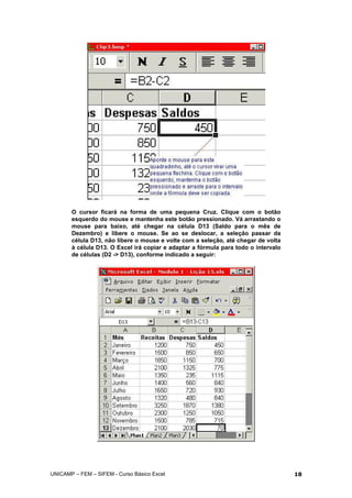 O cursor ficará na forma de uma pequena Cruz. Clique com o botão
esquerdo do mouse e mantenha este botão pressionado. Vá arrastando o
mouse para baixo, até chegar na célula D13 (Saldo para o mês de
Dezembro) e libere o mouse. Se ao se deslocar, a seleção passar da
célula D13, não libere o mouse e volte com a seleção, até chegar de volta
à célula D13. O Excel irá copiar e adaptar a fórmula para todo o intervalo
de células (D2 -> D13), conforme indicado a seguir:
UNICAMP – FEM – SIFEM - Curso Básico Excel 18
 