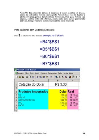Aviso: Um dos erros mais comuns é posicionar o cursor na célula em branco,
abaixo de onde está a fórmula a ser copiada. Fazendo isso, você irá duplicar a
célula em branco, para as demais células do intervalo. Para que a fórmula seja
copiada, a célula onde está a fórmula, precisa estar como cursor posicionado
sobre ela. Para posicionar o cursor em uma célula, basta clicar nela
Para trabalhar com Endereço Absoluto
Use o $na coluna e/ou linha desejada exemplo na C (Real):
=B4*$B$1
=B5*$B$1
=B6*$B$1
=B7*$B$1
UNICAMP – FEM – SIFEM - Curso Básico Excel 19
 