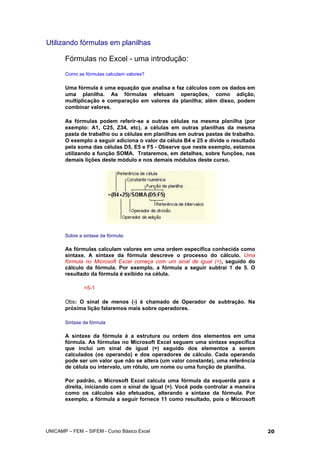 Utilizando fórmulas em planilhas
Fórmulas no Excel - uma introdução:
Como as fórmulas calculam valores?
Uma fórmula é uma equação que analisa e faz cálculos com os dados em
uma planilha. As fórmulas efetuam operações, como adição,
multiplicação e comparação em valores da planilha; além disso, podem
combinar valores.
As fórmulas podem referir-se a outras células na mesma planilha (por
exemplo: A1, C25, Z34, etc), a células em outras planilhas da mesma
pasta de trabalho ou a células em planilhas em outras pastas de trabalho.
O exemplo a seguir adiciona o valor da célula B4 e 25 e divide o resultado
pela soma das células D5, E5 e F5 - Observe que neste exemplo, estamos
utilizando a função SOMA. Trataremos, em detalhes, sobre funções, nas
demais lições deste módulo e nos demais módulos deste curso.
Sobre a sintaxe da fórmula:
As fórmulas calculam valores em uma ordem específica conhecida como
sintaxe. A sintaxe da fórmula descreve o processo do cálculo. Uma
fórmula no Microsoft Excel começa com um sinal de igual (=), seguido do
cálculo da fórmula. Por exemplo, a fórmula a seguir subtrai 1 de 5. O
resultado da fórmula é exibido na célula.
=5-1
Obs: O sinal de menos (-) é chamado de Operador de subtração. Na
próxima lição falaremos mais sobre operadores.
Sintaxe da fórmula
A sintaxe da fórmula é a estrutura ou ordem dos elementos em uma
fórmula. As fórmulas no Microsoft Excel seguem uma sintaxe específica
que inclui um sinal de igual (=) seguido dos elementos a serem
calculados (os operando) e dos operadores de cálculo. Cada operando
pode ser um valor que não se altera (um valor constante), uma referência
de célula ou intervalo, um rótulo, um nome ou uma função de planilha.
Por padrão, o Microsoft Excel calcula uma fórmula da esquerda para a
direita, iniciando com o sinal de igual (=). Você pode controlar a maneira
como os cálculos são efetuados, alterando a sintaxe da fórmula. Por
exemplo, a fórmula a seguir fornece 11 como resultado, pois o Microsoft
UNICAMP – FEM – SIFEM - Curso Básico Excel 20
 