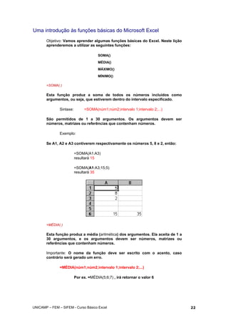 Uma introdução às funções básicas do Microsoft Excel
Objetivo: Vamos aprender algumas funções básicas do Excel. Neste lição
aprenderemos a utilizar as seguintes funções:
SOMA()
MÉDIA()
MÁXIMO()
MÍNIMO()
=SOMA( )
Esta função produz a soma de todos os números incluídos como
argumentos, ou seja, que estiverem dentro do intervalo especificado.
Sintaxe: =SOMA(núm1;núm2;intervalo 1;intervalo 2;...)
São permitidos de 1 a 30 argumentos. Os argumentos devem ser
números, matrizes ou referências que contenham números.
Exemplo:
Se A1, A2 e A3 contiverem respectivamente os números 5, 8 e 2, então:
=SOMA(A1:A3)
resultará 15
=SOMA(A1:A3;15;5)
resultará 35
=MÉDIA( )
Esta função produz a média (aritmética) dos argumentos. Ela aceita de 1 a
30 argumentos, e os argumentos devem ser números, matrizes ou
referências que contenham números.
Importante: O nome da função deve ser escrito com o acento, caso
contrário será gerado um erro.
=MÉDIA(núm1;núm2;intervalo 1;intervalo 2;...)
Por ex. =MÉDIA(5;6;7) , irá retornar o valor 6
UNICAMP – FEM – SIFEM - Curso Básico Excel 22
 