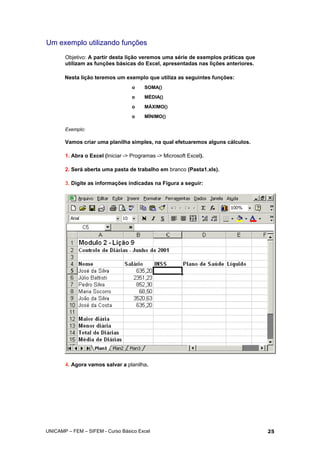 Um exemplo utilizando funções
Objetivo: A partir desta lição veremos uma série de exemplos práticas que
utilizam as funções básicas do Excel, apresentadas nas lições anteriores.
Nesta lição teremos um exemplo que utiliza as seguintes funções:
o SOMA()
o MÉDIA()
o MÁXIMO()
o MÍNIMO()
Exemplo:
Vamos criar uma planilha simples, na qual efetuaremos alguns cálculos.
1. Abra o Excel (Iniciar -> Programas -> Microsoft Excel).
2. Será aberta uma pasta de trabalho em branco (Pasta1.xls).
3. Digite as informações indicadas na Figura a seguir:
4. Agora vamos salvar a planilha.
UNICAMP – FEM – SIFEM - Curso Básico Excel 25
 
