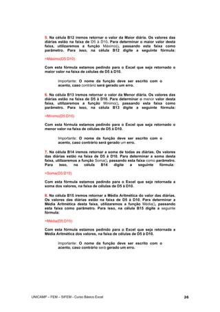 5. Na célula B12 iremos retornar o valor da Maior diária. Os valores das
diárias estão na faixa de D5 à D10. Para determinar o maior valor desta
faixa, utilizaremos a função Máximo(), passando esta faixa como
parâmetro. Para isso, na célula B12 digite a seguinte fórmula:
=Máximo(D5:D10)
Com esta fórmula estamos pedindo para o Excel que seja retornado o
maior valor na faixa de células de D5 à D10.
Importante: O nome da função deve ser escrito com o
acento, caso contrário será gerado um erro.
6. Na célula B13 iremos retornar o valor da Menor diária. Os valores das
diárias estão na faixa de D5 à D10. Para determinar o menor valor desta
faixa, utilizaremos a função Mínimo(), passando esta faixa como
parâmetro. Para isso, na célula B13 digite a seguinte fórmula:
=Mínimo(D5:D10)
Com esta fórmula estamos pedindo para o Excel que seja retornado o
menor valor na faixa de células de D5 à D10.
Importante: O nome da função deve ser escrito com o
acento, caso contrário será gerado um erro.
7. Na célula B14 iremos retornar a soma de todas as diárias. Os valores
das diárias estão na faixa de D5 à D10. Para determinar a soma desta
faixa, utilizaremos a função Soma(), passando esta faixa como parâmetro.
Para isso, na célula B14 digite a seguinte fórmula:
=Soma(D5:D10)
Com esta fórmula estamos pedindo para o Excel que seja retornada a
soma dos valores, na faixa de células de D5 à D10.
8. Na célula B15 iremos retornar a Média Aritmética do valor das diárias.
Os valores das diárias estão na faixa de D5 à D10. Para determinar a
Média Aritmética desta faixa, utilizaremos a função Média(), passando
esta faixa como parâmetro. Para isso, na célula B15 digite a seguinte
fórmula:
=Média(D5:D10)
Com esta fórmula estamos pedindo para o Excel que seja retornada a
Média Aritmética dos valores, na faixa de células de D5 à D10.
Importante: O nome da função deve ser escrito com o
acento, caso contrário será gerado um erro.
UNICAMP – FEM – SIFEM - Curso Básico Excel 26
 