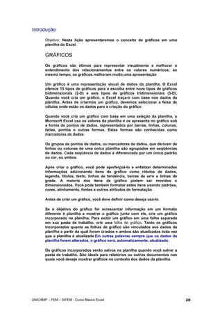 Introdução
Objetivo: Nesta lição apresentaremos o conceito de gráficos em uma
planilha do Excel.
GRÁFICOS
Os gráficos são ótimos para representar visualmente e melhorar o
entendimento dos relacionamentos entre os valores numéricos; ao
mesmo tempo, os gráficos melhoram muito uma apresentação.
Um gráfico é uma representação visual de dados da planilha. O Excel
oferece 15 tipos de gráficos para a escolha entre nove tipos de gráficos
bidimensionais (2-D) e seis tipos de gráficos tridimensionais (3-D).
Quando você cria um gráfico, o Excel traça-o com base nos dados da
planilha. Antes de criarmos um gráfico, devemos selecionar a faixa de
células onde estão os dados para a criação do gráfico.
Quando você cria um gráfico com base em uma seleção da planilha, o
Microsoft Excel usa os valores da planilha e os apresenta no gráfico sob
a forma de pontos de dados, representados por barras, linhas, colunas,
fatias, pontos e outras formas. Estas formas são conhecidas como
marcadores de dados.
Os grupos de pontos de dados, ou marcadores de dados, que derivam de
linhas ou colunas de uma única planilha são agrupados em seqüências
de dados. Cada seqüência de dados é diferenciada por um único padrão
ou cor, ou ambos.
Após criar o gráfico, você pode aperfeiçoá-lo e enfatizar determinadas
informações adicionando itens de gráfico como rótulos de dados,
legenda, títulos, texto, linhas de tendência, barras de erro e linhas de
grade. A maioria dos itens de gráfico podem ser movidos e
dimensionados. Você pode também formatar estes itens usando padrões,
cores, alinhamento, fontes e outros atributos de formatação.
Antes de criar um gráfico, você deve definir como deseja usá-lo.
Se o objetivo do gráfico for acrescentar informação em um formato
diferente à planilha e mostrar o gráfico junto com ela, crie um gráfico
incorporado na planilha. Para exibir um gráfico em uma folha separada
em sua pasta de trabalho, crie uma folha de gráfico. Tanto os gráficos
incorporados quanto as folhas de gráfico são vinculados aos dados da
planilha a partir da qual foram criados e ambos são atualizados toda vez
que a planilha é atualizada.Em outras palavras sempre que os dados da
planilha forem alterados, o gráfico será, automaticamente, atualizado.
Os gráficos incorporados serão salvos na planilha quando você salvar a
pasta de trabalho. São ideais para relatórios ou outros documentos nos
quais você deseje mostrar gráficos no contexto dos dados da planilha.
UNICAMP – FEM – SIFEM - Curso Básico Excel 28
 