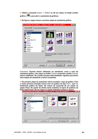 6. Utilize o comando Inserir -> Gráfico ou dê um clique no botão auxiliar
gráfico ( ), para abrir o assistente de gráficos.
7. Na figura a seguir temos a primeira etapa do assistente gráfico:
Importante: Quando estiver utilizando um assistente, como o caso do
assistente gráfico, não clique no botão Concluir enquanto o botão Avançar
estiver habilitado. Se o botão Avançar está habilitado, significa que temos
mais etapas do assistente a serem cumpridas.
8. Na primeira etapa do assistente vamos escolher o tipo de gráfico. Para
o nosso primeiro exemplo vamos criar um gráfico do tipo Pizza - que é o
tradicional gráfico de fatias. Na coluna da esquerda dê um clique na
opção Pizza. No painel da direita serão exibidos os tipos de gráficos de
Pizza disponíveis. Dê um clique na opção indicada na figura a seguir:
UNICAMP – FEM – SIFEM - Curso Básico Excel 34
 