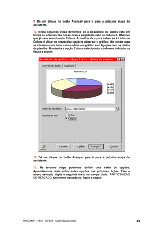 9. Dê um clique no botão Avançar para ir para a próxima etapa do
assistente.
10. Nesta segunda etapa definimos se a Seqüência de dados está em
linhas ou colunas. No nosso caso a seqüência está na coluna B. Observe
que já vem selecionado Coluna. A melhor dica para saber se é Linha ou
Coluna é clicar na respectiva opção e observar o gráfico. No nosso caso
se clicarmos em linha iremos obter um gráfico sem ligação com os dados
da planilha. Mantenha a opção Coluna selecionada, conforme indicado na
figura a seguir:
11. Dê um clique no botão Avançar para ir para a próxima etapa do
assistente.
12. Na terceira etapa podemos definir uma série de opções.
Aprenderemos mais sobre estas opções nas próximas lições. Para o
nosso exemplo digite o seguinte texto no campo título: PARTICIPAÇÃO
DE MERCADO, conforme indicado na figura a seguir:
UNICAMP – FEM – SIFEM - Curso Básico Excel 35
 