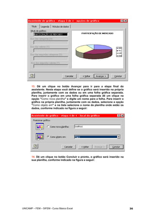 13. Dê um clique no botão Avançar para ir para a etapa final do
assistente. Nesta etapa você define se o gráfico será inserido na própria
planilha, juntamente com os dados ou em uma folha gráfica separada.
Para inserir o gráfico em uma folha gráfica separada dê um clique na
opção "Como nova planilha" e digite um nome para a folha. Para inserir o
gráfico na própria planilha, juntamente com os dados, selecione a opção
"Como objeto em" e na lista selecione o nome da planilha onde estão os
dados, conforme indicado na figura a seguir:
14. Dê um clique no botão Concluir e pronto, o gráfico será inserido na
sua planilha, conforme indicado na figura a seguir:
UNICAMP – FEM – SIFEM - Curso Básico Excel 36
 