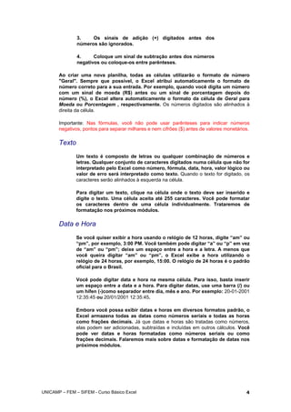 3. Os sinais de adição (+) digitados antes dos
números são ignorados.
4. Coloque um sinal de subtração antes dos números
negativos ou coloque-os entre parênteses.
Ao criar uma nova planilha, todas as células utilizarão o formato de número
"Geral". Sempre que possível, o Excel atribui automaticamente o formato de
número correto para a sua entrada. Por exemplo, quando você digita um número
com um sinal de moeda (R$) antes ou um sinal de porcentagem depois do
número (%), o Excel altera automaticamente o formato da célula de Geral para
Moeda ou Porcentagem , respectivamente. Os números digitados são alinhados à
direita da célula.
Importante: Nas fórmulas, você não pode usar parênteses para indicar números
negativos, pontos para separar milhares e nem cifrões ($) antes de valores monetários.
Texto
Um texto é composto de letras ou qualquer combinação de números e
letras. Qualquer conjunto de caracteres digitados numa célula que não for
interpretado pelo Excel como número, fórmula, data, hora, valor lógico ou
valor de erro será interpretado como texto. Quando o texto for digitado, os
caracteres serão alinhados à esquerda na célula.
Para digitar um texto, clique na célula onde o texto deve ser inserido e
digite o texto. Uma célula aceita até 255 caracteres. Você pode formatar
os caracteres dentro de uma célula individualmente. Trataremos de
formatação nos próximos módulos.
Data e Hora
Se você quiser exibir a hora usando o relógio de 12 horas, digite “am” ou
“pm”, por exemplo, 3:00 PM. Você também pode digitar “a” ou “p” em vez
de “am” ou “pm”; deixe um espaço entre a hora e a letra. A menos que
você queira digitar “am” ou “pm”, o Excel exibe a hora utilizando o
relógio de 24 horas, por exemplo, 15:00. O relógio de 24 horas é o padrão
oficial para o Brasil.
Você pode digitar data e hora na mesma célula. Para isso, basta inserir
um espaço entre a data e a hora. Para digitar datas, use uma barra (/) ou
um hífen (-)como separador entre dia, mês e ano. Por exemplo: 20-01-2001
12:35:45 ou 20/01/2001 12:35:45.
Embora você possa exibir datas e horas em diversos formatos padrão, o
Excel armazena todas as datas como números seriais e todas as horas
como frações decimais. Já que datas e horas são tratadas como números,
elas podem ser adicionadas, subtraídas e incluídas em outros cálculos. Você
pode ver datas e horas formatadas como números seriais ou como
frações decimais. Falaremos mais sobre datas e formatação de datas nos
próximos módulos.
UNICAMP – FEM – SIFEM - Curso Básico Excel 4
 