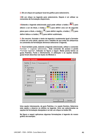 2. Dê um clique em qualquer local do gráfico para selecioná-lo.
3.Dê um clique na legenda para selecioná-la. Depois é só utilizar os
comandos de formatação disponíveis.
4.Estando a legenda selecionada você pode utilizar o botão ( ) para
alterar a cor do título, o botão ( ) para definir uma cor de segundo
plano para o título, o botão ( ) para definir negrito, o botão ( ) para
definir itálico e o botão ( ) para definir sublinhado.
5. Em resumo, formatar o texto da legenda é exatamente igual a formatar
o texto em uma célula, apenas com o detalhe de que antes de utilizarmos
os comandos de formatação devemos selecionar a legenda.
6. Você também pode, estando a legenda selecionada, utilizar o comando
Formatar -> Legenda selecionada... Este comando dá acesso à janela
"Formatar legenda", indicada na figura a seguir. Nesta janela temos as
guias Padrões, Fonte e Alinhamento. A utilização e as opções destas
guias foram descritas nas lições do Módulo 2.
Uma opção interessante, da guia Padrões, é a opção Sombra. Selecione
esta opção e observe os efeitos na legenda. Uma vez selecionadas as
opções de formatação desejadas é só dar um clique no botão OK.
Na figura a seguir aplicamos algumas formatações à legenda do nosso
gráfico de exemplo:
UNICAMP – FEM – SIFEM - Curso Básico Excel 41
 