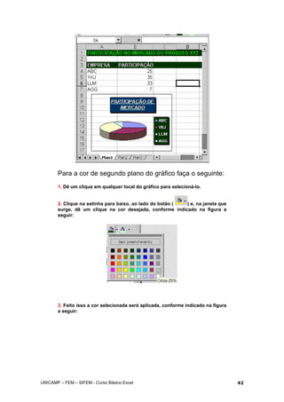 Para a cor de segundo plano do gráfico faça o seguinte:
1. Dê um clique em qualquer local do gráfico para selecioná-lo.
2. Clique na setinha para baixo, ao lado do botão ( ) e, na janela que
surge, dê um clique na cor desejada, conforme indicado na figura a
seguir:
3. Feito isso a cor selecionada será aplicada, conforme indicado na figura
a seguir:
UNICAMP – FEM – SIFEM - Curso Básico Excel 42
 