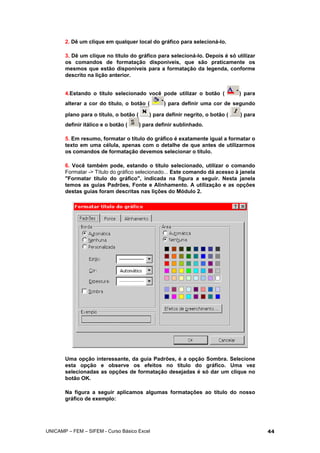 2. Dê um clique em qualquer local do gráfico para selecioná-lo.
3. Dê um clique no título do gráfico para selecioná-lo. Depois é só utilizar
os comandos de formatação disponíveis, que são praticamente os
mesmos que estão disponíveis para a formatação da legenda, conforme
descrito na lição anterior.
4.Estando o título selecionado você pode utilizar o botão ( ) para
alterar a cor do título, o botão ( ) para definir uma cor de segundo
plano para o título, o botão ( ) para definir negrito, o botão ( ) para
definir itálico e o botão ( ) para definir sublinhado.
5. Em resumo, formatar o título do gráfico é exatamente igual a formatar o
texto em uma célula, apenas com o detalhe de que antes de utilizarmos
os comandos de formatação devemos selecionar o título.
6. Você também pode, estando o título selecionado, utilizar o comando
Formatar -> Título do gráfico selecionado... Este comando dá acesso à janela
"Formatar título do gráfico", indicada na figura a seguir. Nesta janela
temos as guias Padrões, Fonte e Alinhamento. A utilização e as opções
destas guias foram descritas nas lições do Módulo 2.
Uma opção interessante, da guia Padrões, é a opção Sombra. Selecione
esta opção e observe os efeitos no título do gráfico. Uma vez
selecionadas as opções de formatação desejadas é só dar um clique no
botão OK.
Na figura a seguir aplicamos algumas formatações ao título do nosso
gráfico de exemplo:
UNICAMP – FEM – SIFEM - Curso Básico Excel 44
 